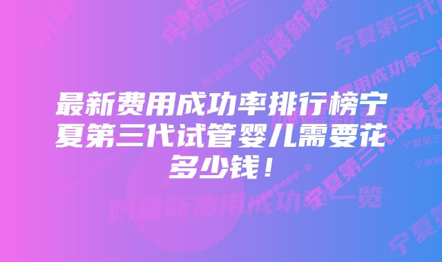 最新费用成功率排行榜宁夏第三代试管婴儿需要花多少钱！