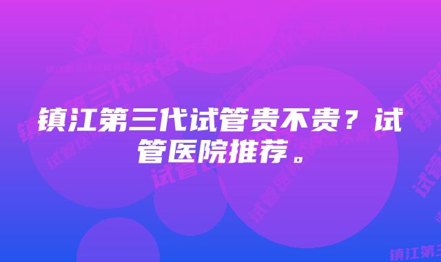 镇江第三代试管贵不贵？试管医院推荐。