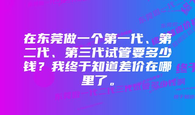 在东莞做一个第一代、第二代、第三代试管要多少钱？我终于知道差价在哪里了。