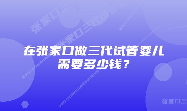 在张家口做三代试管婴儿需要多少钱？