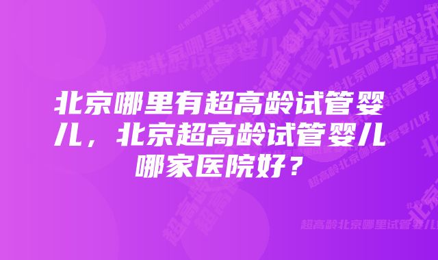 北京哪里有超高龄试管婴儿，北京超高龄试管婴儿哪家医院好？