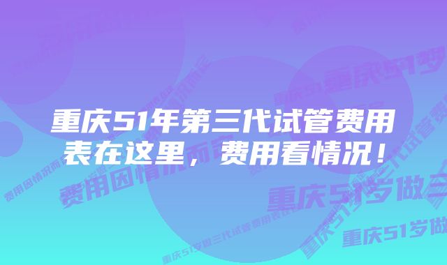 重庆51年第三代试管费用表在这里，费用看情况！