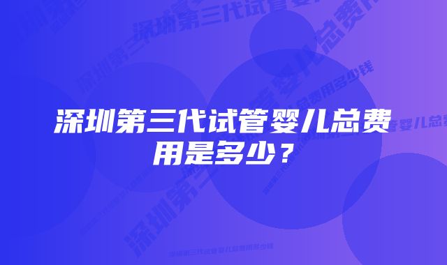 深圳第三代试管婴儿总费用是多少？