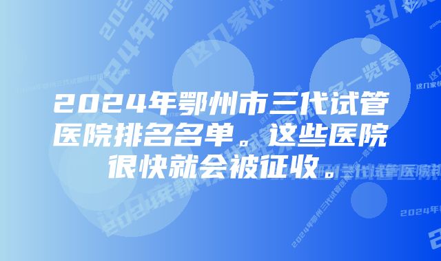 2024年鄂州市三代试管医院排名名单。这些医院很快就会被征收。