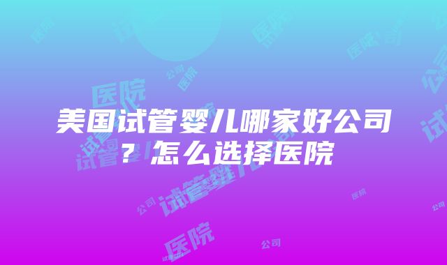 美国试管婴儿哪家好公司？怎么选择医院