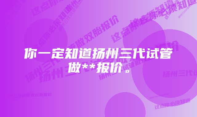 你一定知道扬州三代试管做**报价。