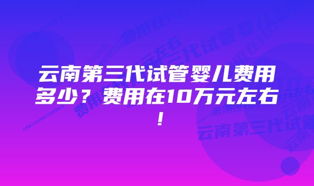 云南第三代试管婴儿费用多少？费用在10万元左右！