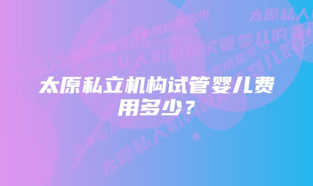 太原私立机构试管婴儿费用多少？