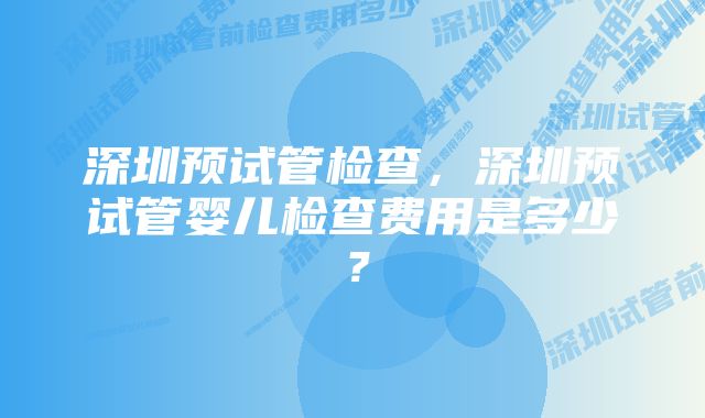 深圳预试管检查，深圳预试管婴儿检查费用是多少？