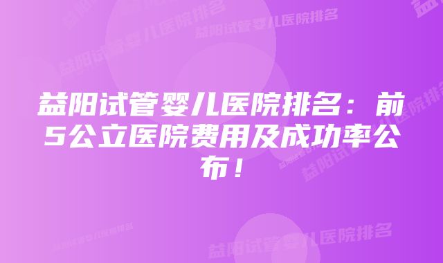 益阳试管婴儿医院排名：前5公立医院费用及成功率公布！