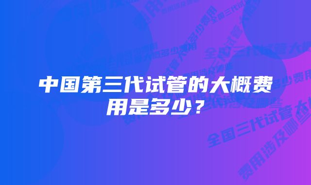 中国第三代试管的大概费用是多少？