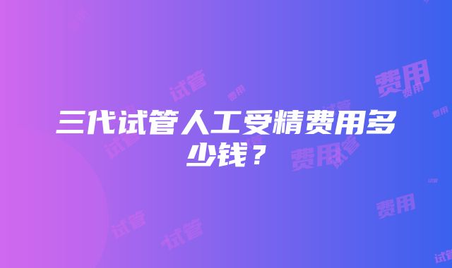 三代试管人工受精费用多少钱？