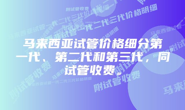 马来西亚试管价格细分第一代、第二代和第三代，同试管收费。