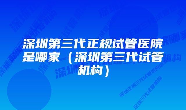 深圳第三代正规试管医院是哪家（深圳第三代试管机构）