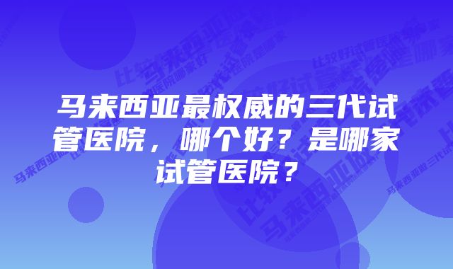 马来西亚最权威的三代试管医院，哪个好？是哪家试管医院？