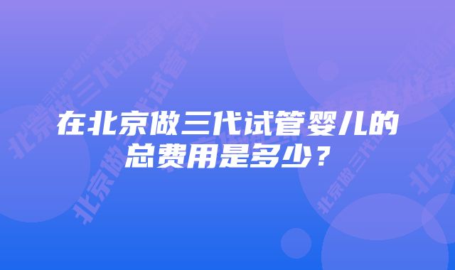 在北京做三代试管婴儿的总费用是多少？