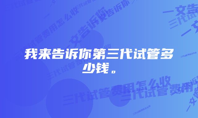 我来告诉你第三代试管多少钱。