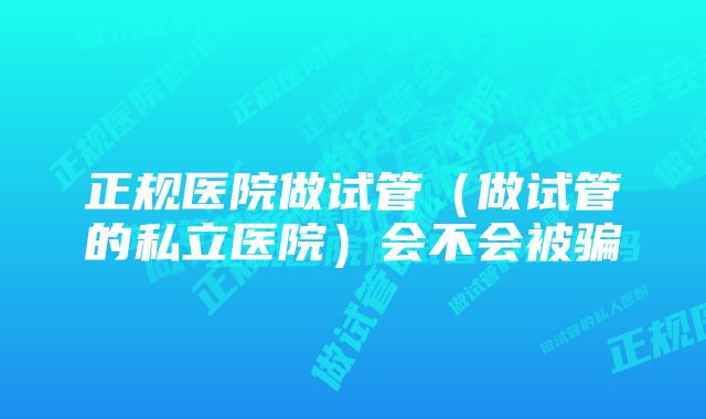 正规医院做试管（做试管的私立医院）会不会被骗