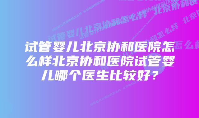 试管婴儿北京协和医院怎么样北京协和医院试管婴儿哪个医生比较好？