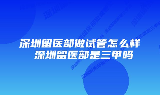 深圳留医部做试管怎么样 深圳留医部是三甲吗