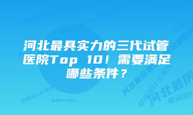 河北最具实力的三代试管医院Top 10！需要满足哪些条件？