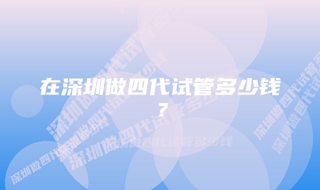 在深圳做四代试管多少钱？