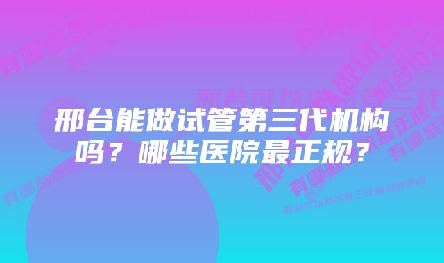 邢台能做试管第三代机构吗？哪些医院最正规？