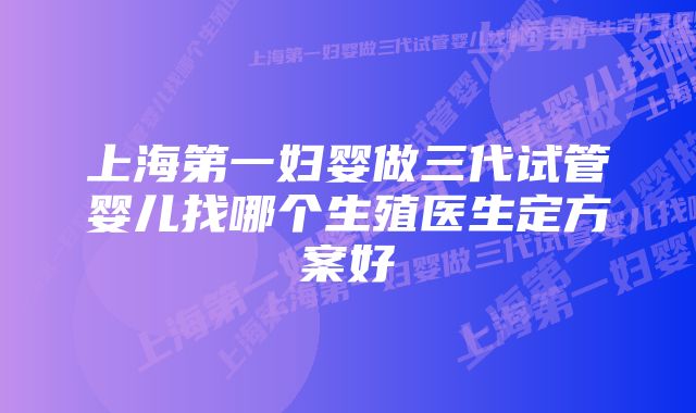 上海第一妇婴做三代试管婴儿找哪个生殖医生定方案好