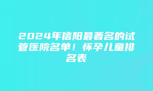 2024年信阳最著名的试管医院名单！怀孕儿童排名表