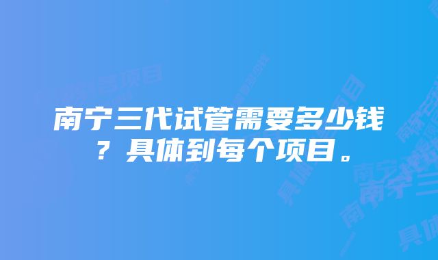 南宁三代试管需要多少钱？具体到每个项目。