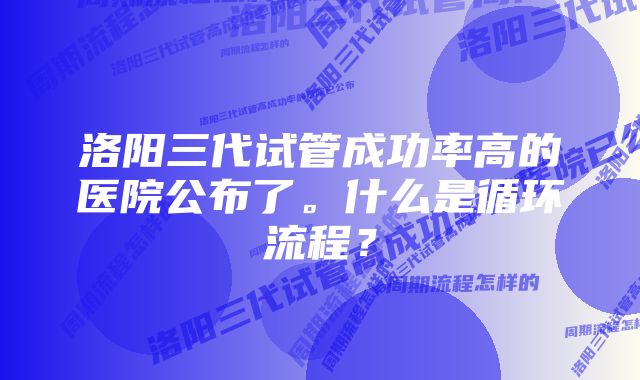 洛阳三代试管成功率高的医院公布了。什么是循环流程？