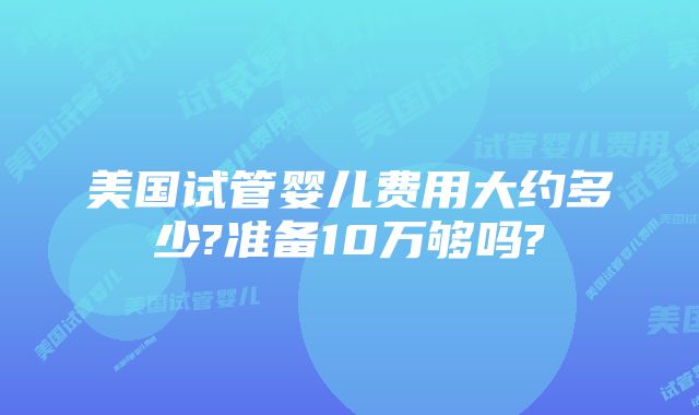 美国试管婴儿费用大约多少?准备10万够吗?