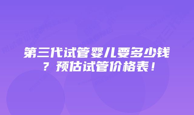 第三代试管婴儿要多少钱？预估试管价格表！