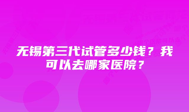 无锡第三代试管多少钱？我可以去哪家医院？