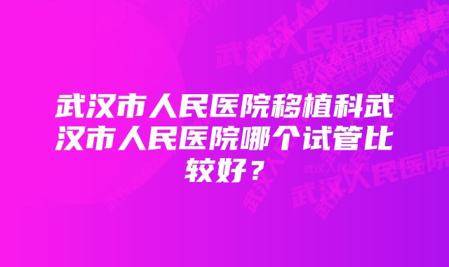 武汉市人民医院移植科武汉市人民医院哪个试管比较好？