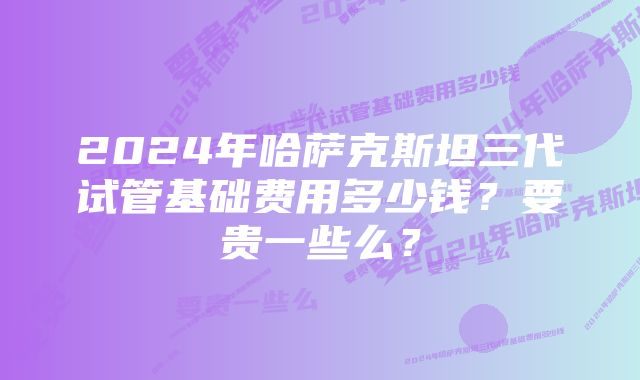 2024年哈萨克斯坦三代试管基础费用多少钱？要贵一些么？