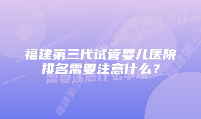 福建第三代试管婴儿医院排名需要注意什么？