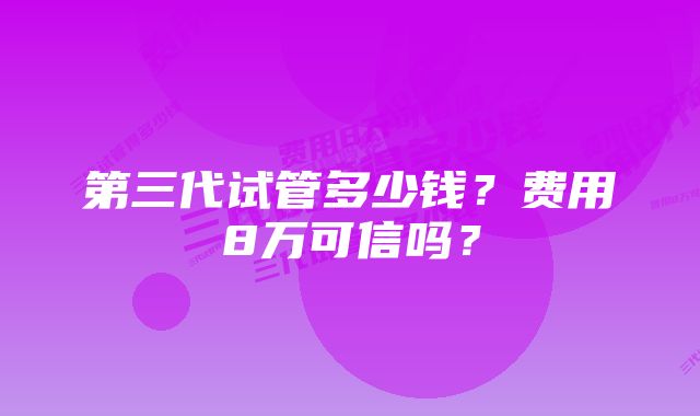 第三代试管多少钱？费用8万可信吗？