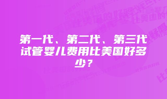 第一代、第二代、第三代试管婴儿费用比美国好多少？