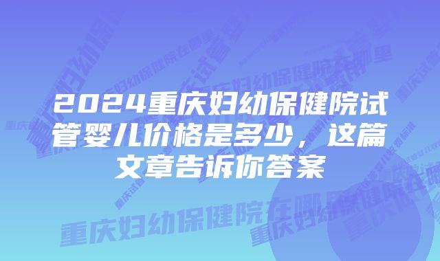 2024重庆妇幼保健院试管婴儿价格是多少，这篇文章告诉你答案