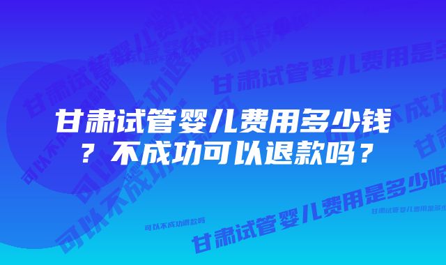 甘肃试管婴儿费用多少钱？不成功可以退款吗？