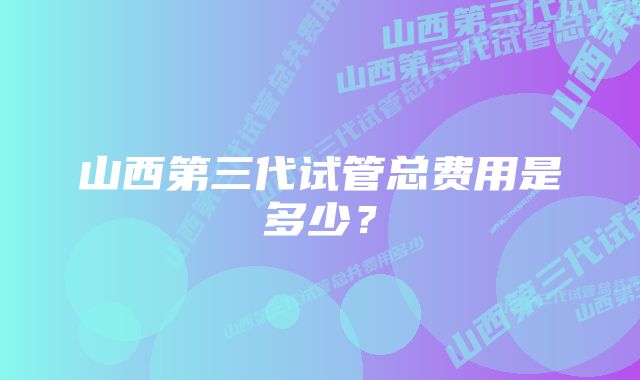 山西第三代试管总费用是多少？