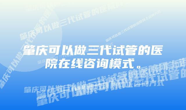 肇庆可以做三代试管的医院在线咨询模式。