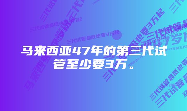 马来西亚47年的第三代试管至少要3万。