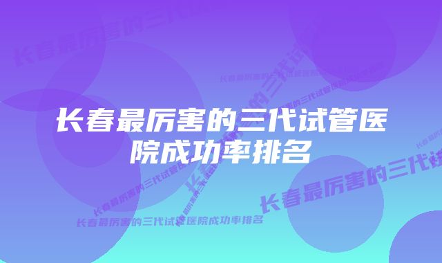 长春最厉害的三代试管医院成功率排名