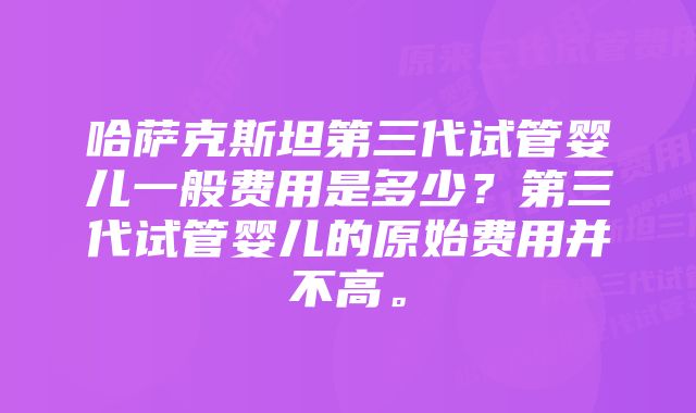 哈萨克斯坦第三代试管婴儿一般费用是多少？第三代试管婴儿的原始费用并不高。