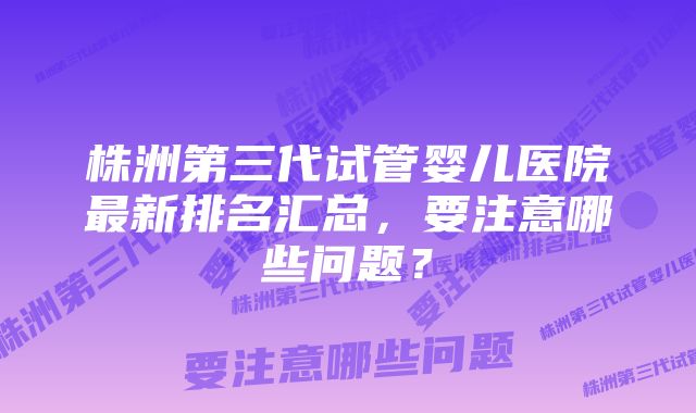 株洲第三代试管婴儿医院最新排名汇总，要注意哪些问题？