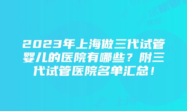 2023年上海做三代试管婴儿的医院有哪些？附三代试管医院名单汇总！