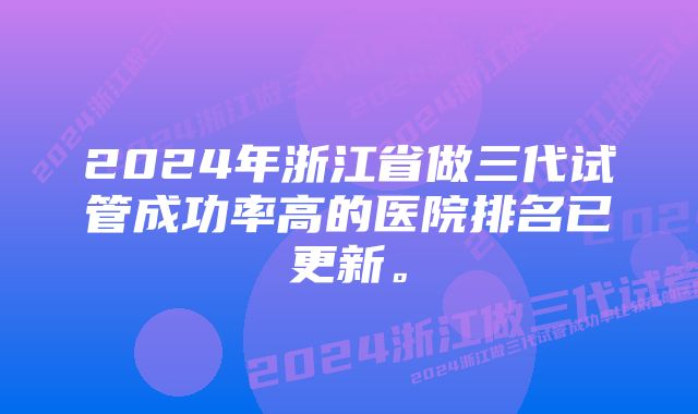 2024年浙江省做三代试管成功率高的医院排名已更新。