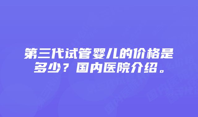 第三代试管婴儿的价格是多少？国内医院介绍。